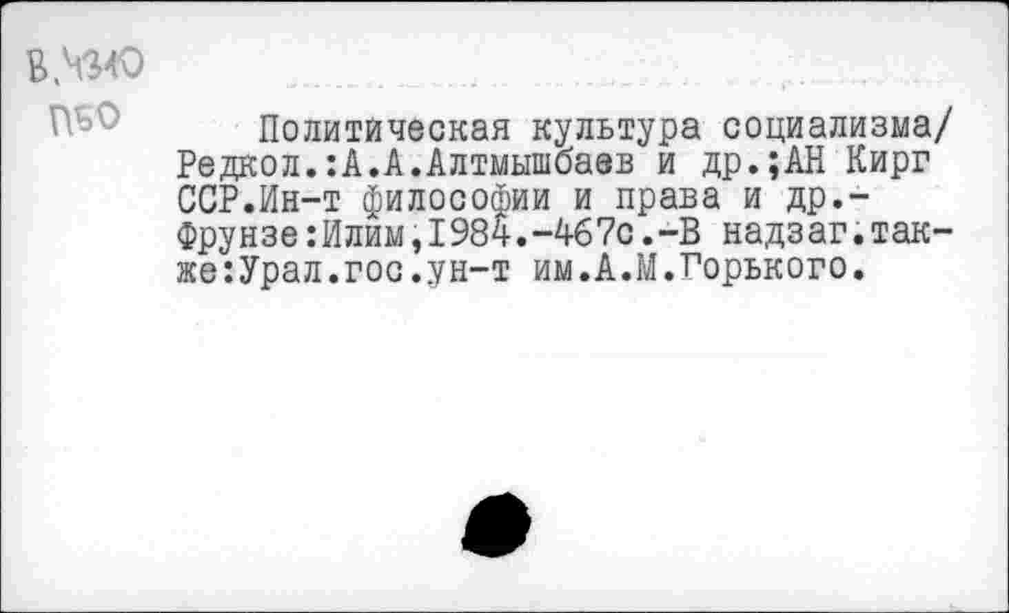 ﻿Политическая культура социализма/ Редкол.:А.А.Алтмышбаев и др.;АН Кирг ССР.Ин-т философии и права и др.-Фрунзе:Илим,1984.-4б7с.-В надзаг.также: Урал. гос. ун-т им.А.М.Горького.